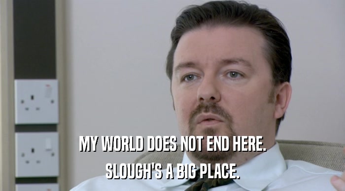 MY WORLD DOES NOT END HERE.
 SLOUGH'S A BIG PLACE. 