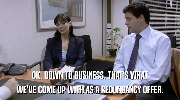 OK. DOWN TO BUSINESS. THAT'S WHAT WE'VE COME UP WITH AS A REDUNDANCY OFFER. 