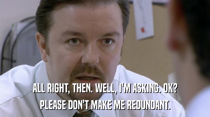 ALL RIGHT, THEN. WELL, I'M ASKING. OK? PLEASE DON'T MAKE ME REDUNDANT. 