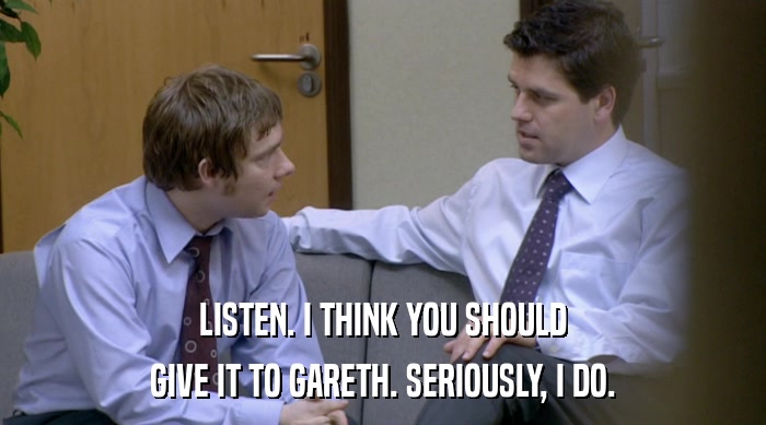 LISTEN. I THINK YOU SHOULD GIVE IT TO GARETH. SERIOUSLY, I DO. 