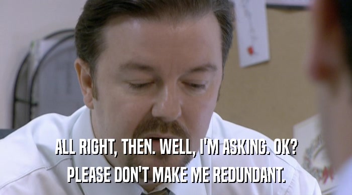 ALL RIGHT, THEN. WELL, I'M ASKING. OK? PLEASE DON'T MAKE ME REDUNDANT. 