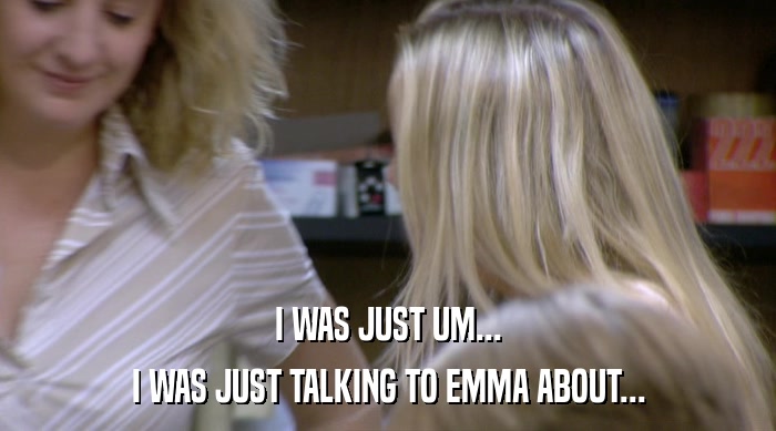 I WAS JUST UM... I WAS JUST TALKING TO EMMA ABOUT... 