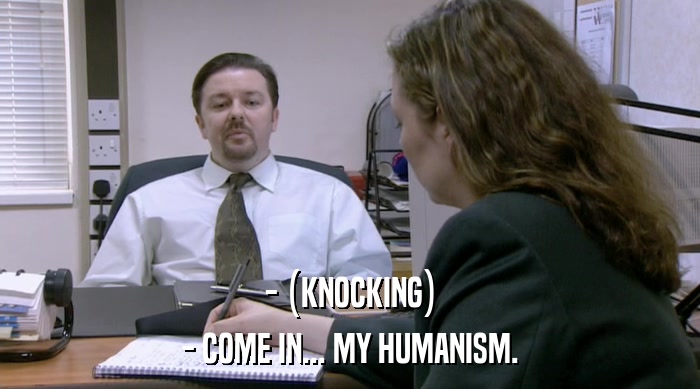 - (KNOCKING) - COME IN... MY HUMANISM. 