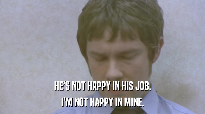 HE'S NOT HAPPY IN HIS JOB.
 I'M NOT HAPPY IN MINE. 