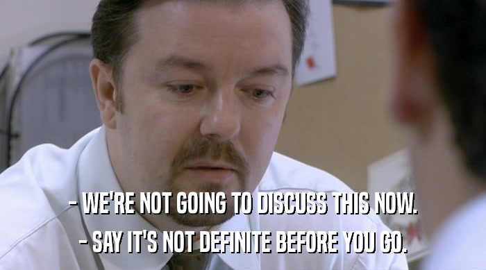 - WE'RE NOT GOING TO DISCUSS THIS NOW. - SAY IT'S NOT DEFINITE BEFORE YOU GO. 
