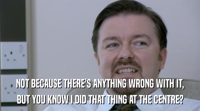 NOT BECAUSE THERE'S ANYTHING WRONG WITH IT, BUT YOU KNOW I DID THAT THING AT THE CENTRE? 