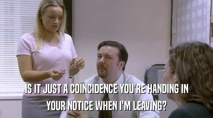 IS IT JUST A COINCIDENCE YOU'RE HANDING IN YOUR NOTICE WHEN I'M LEAVING? 