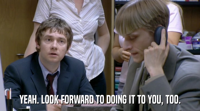 YEAH. LOOK FORWARD TO DOING IT TO YOU, TOO.  