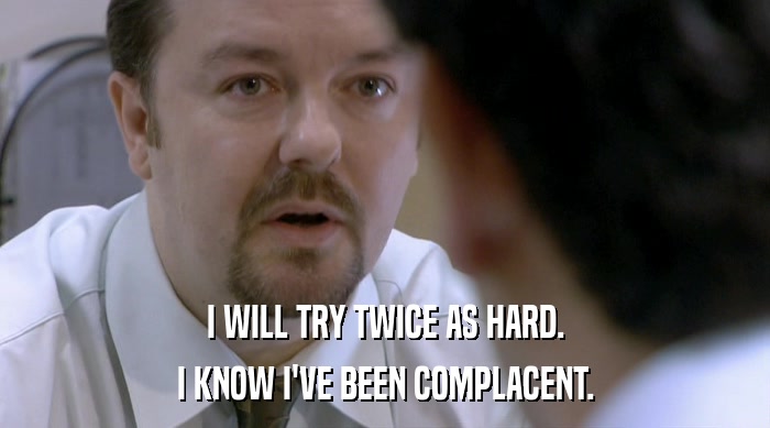 I WILL TRY TWICE AS HARD. I KNOW I'VE BEEN COMPLACENT. 