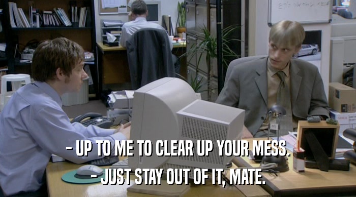 - UP TO ME TO CLEAR UP YOUR MESS.
 - JUST STAY OUT OF IT, MATE. 