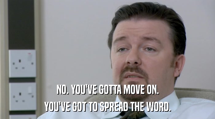 NO. YOU'VE GOTTA MOVE ON. YOU'VE GOT TO SPREAD THE WORD. 
