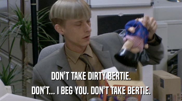 DON'T TAKE DIRTY BERTIE.
 DON'T... I BEG YOU. DON'T TAKE BERTIE. 