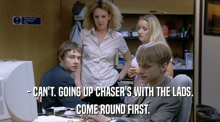 - CAN'T. GOING UP CHASER'S WITH THE LADS.
 - COME ROUND FIRST. 