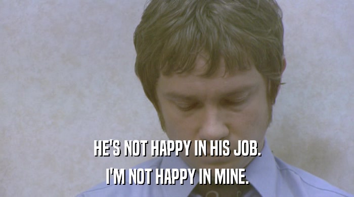 HE'S NOT HAPPY IN HIS JOB.
 I'M NOT HAPPY IN MINE. 