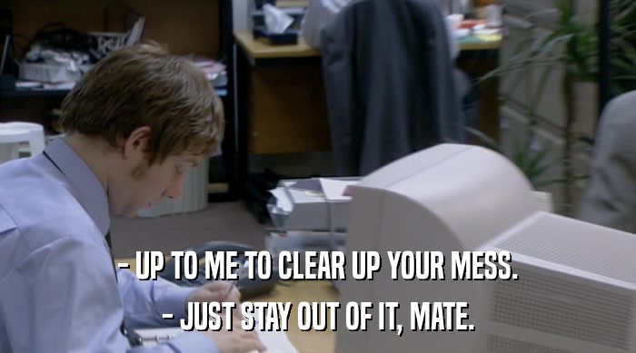 - UP TO ME TO CLEAR UP YOUR MESS.
 - JUST STAY OUT OF IT, MATE. 
