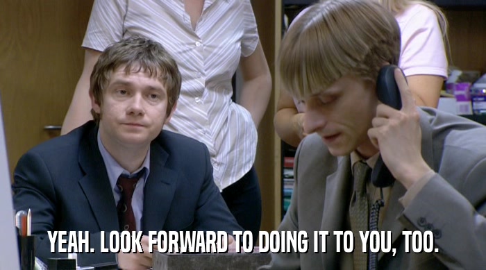YEAH. LOOK FORWARD TO DOING IT TO YOU, TOO.  