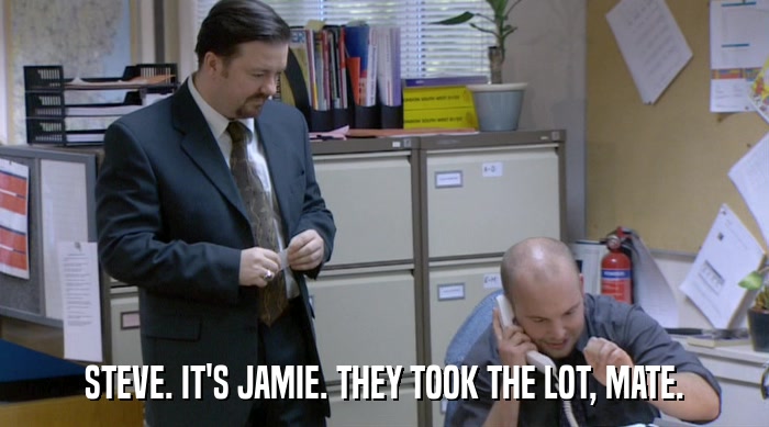 STEVE. IT'S JAMIE. THEY TOOK THE LOT, MATE.  