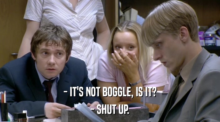 - IT'S NOT BOGGLE, IS IT?
 - SHUT UP. 