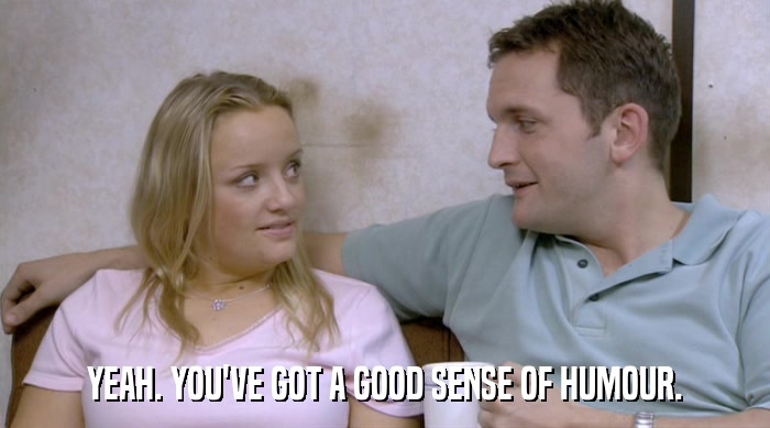 YEAH. YOU'VE GOT A GOOD SENSE OF HUMOUR.  