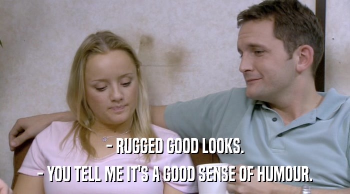 - RUGGED GOOD LOOKS.
 - YOU TELL ME IT'S A GOOD SENSE OF HUMOUR. 