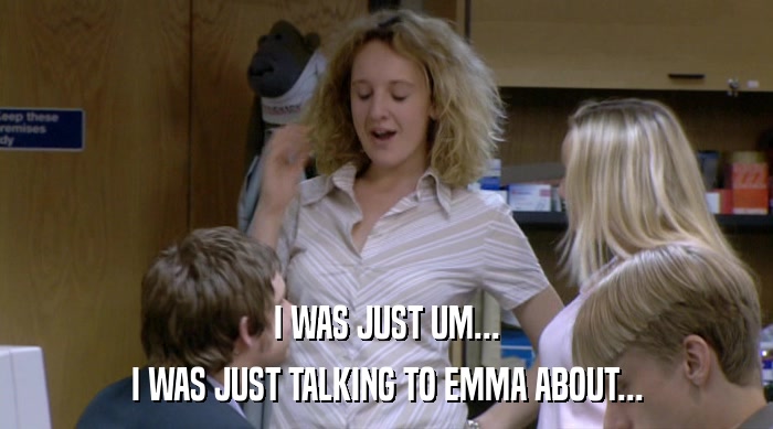 I WAS JUST UM... I WAS JUST TALKING TO EMMA ABOUT... 