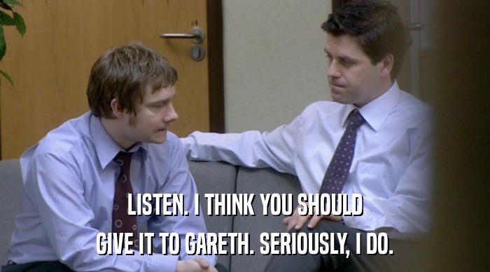 LISTEN. I THINK YOU SHOULD GIVE IT TO GARETH. SERIOUSLY, I DO. 