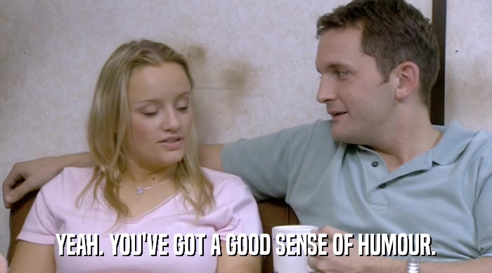 YEAH. YOU'VE GOT A GOOD SENSE OF HUMOUR.  