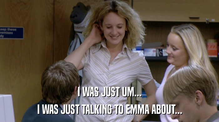 I WAS JUST UM... I WAS JUST TALKING TO EMMA ABOUT... 
