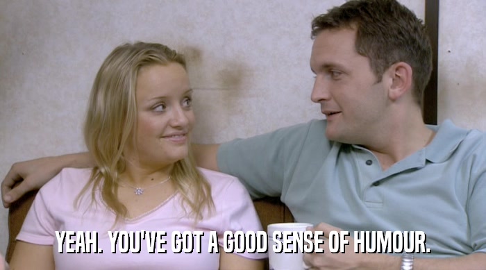 YEAH. YOU'VE GOT A GOOD SENSE OF HUMOUR.  