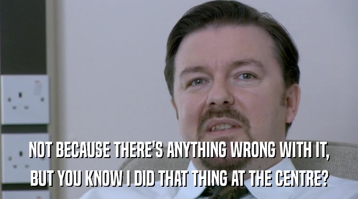 NOT BECAUSE THERE'S ANYTHING WRONG WITH IT, BUT YOU KNOW I DID THAT THING AT THE CENTRE? 