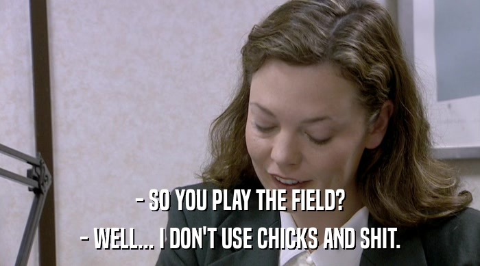 - SO YOU PLAY THE FIELD? - WELL... I DON'T USE CHICKS AND SHIT. 