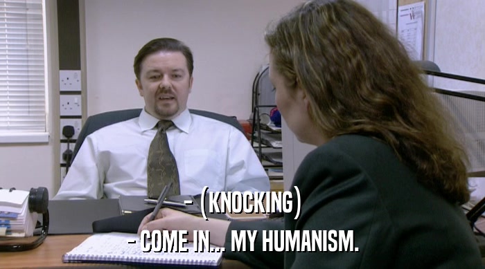 - (KNOCKING) - COME IN... MY HUMANISM. 