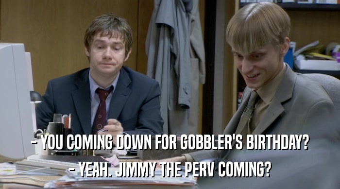 - YOU COMING DOWN FOR GOBBLER'S BIRTHDAY? - YEAH. JIMMY THE PERV COMING? 