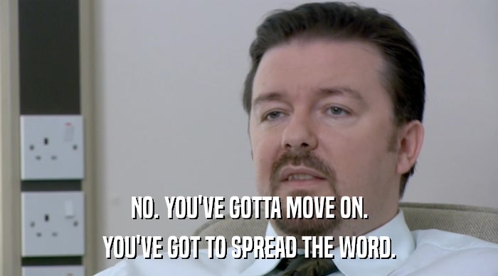 NO. YOU'VE GOTTA MOVE ON. YOU'VE GOT TO SPREAD THE WORD. 