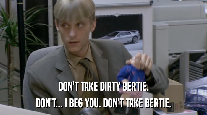 DON'T TAKE DIRTY BERTIE.
 DON'T... I BEG YOU. DON'T TAKE BERTIE. 