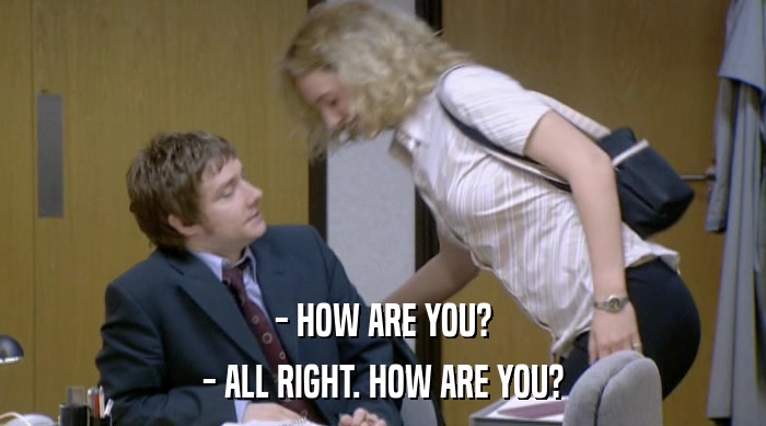 - HOW ARE YOU? - ALL RIGHT. HOW ARE YOU? 