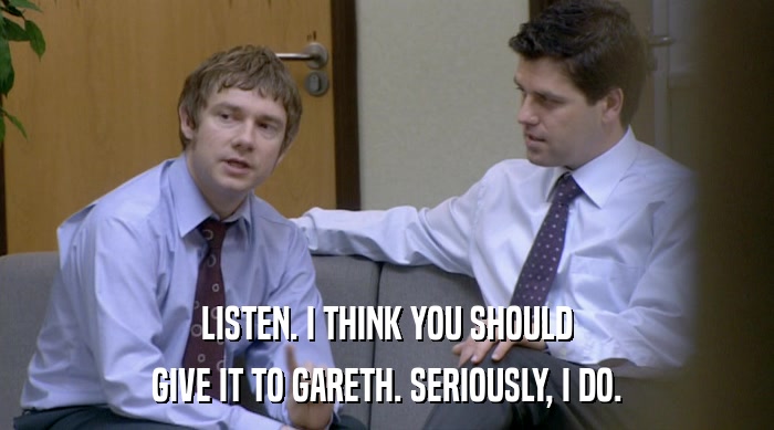 LISTEN. I THINK YOU SHOULD GIVE IT TO GARETH. SERIOUSLY, I DO. 
