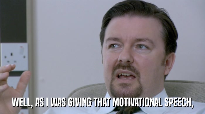 WELL, AS I WAS GIVING THAT MOTIVATIONAL SPEECH,  