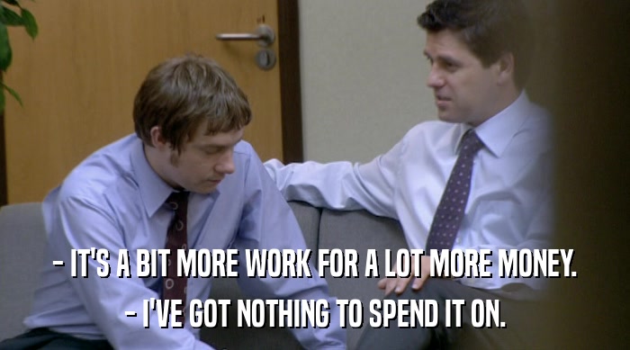 - IT'S A BIT MORE WORK FOR A LOT MORE MONEY.
 - I'VE GOT NOTHING TO SPEND IT ON. 