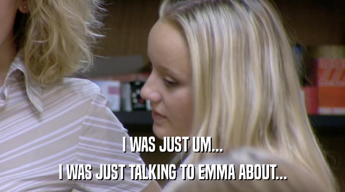 I WAS JUST UM... I WAS JUST TALKING TO EMMA ABOUT... 