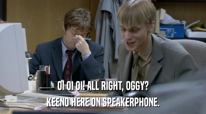 OI OI OI! ALL RIGHT, OGGY?
 KEENO HERE ON SPEAKERPHONE. 