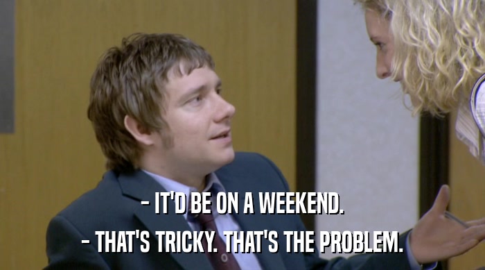 - IT'D BE ON A WEEKEND.
 - THAT'S TRICKY. THAT'S THE PROBLEM. 