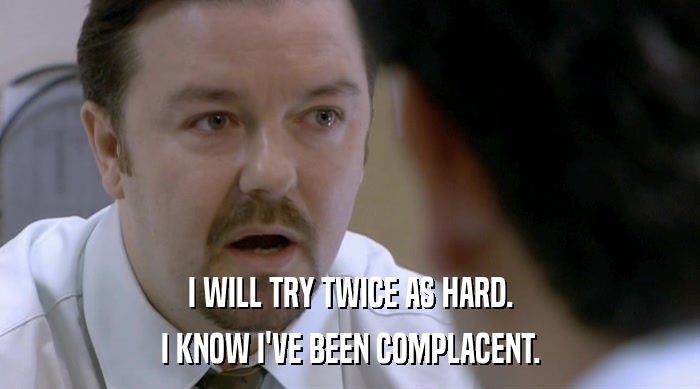 I WILL TRY TWICE AS HARD. I KNOW I'VE BEEN COMPLACENT. 