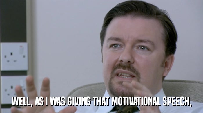 WELL, AS I WAS GIVING THAT MOTIVATIONAL SPEECH,  