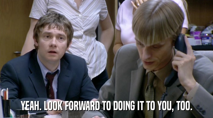 YEAH. LOOK FORWARD TO DOING IT TO YOU, TOO.  