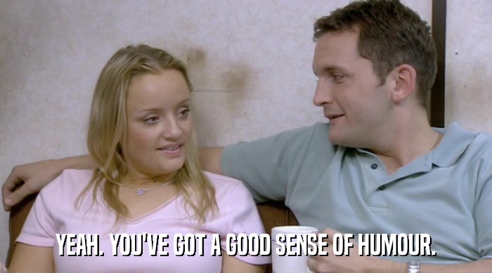 YEAH. YOU'VE GOT A GOOD SENSE OF HUMOUR.  