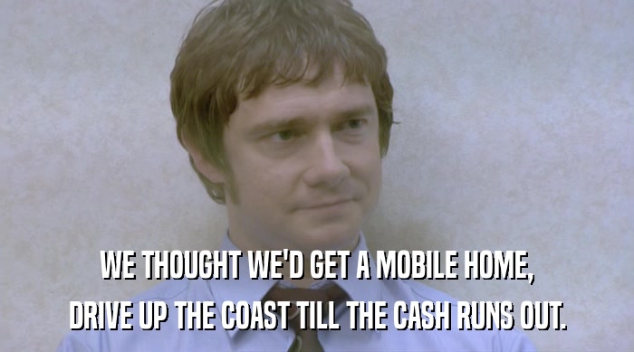 WE THOUGHT WE'D GET A MOBILE HOME,
 DRIVE UP THE COAST TILL THE CASH RUNS OUT. 