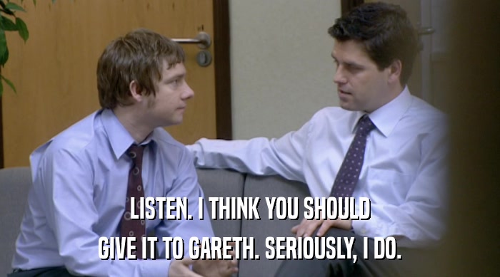 LISTEN. I THINK YOU SHOULD GIVE IT TO GARETH. SERIOUSLY, I DO. 