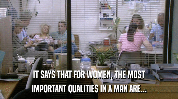 IT SAYS THAT FOR WOMEN, THE MOST
 IMPORTANT QUALITIES IN A MAN ARE... 