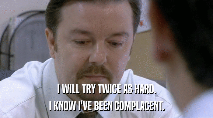 I WILL TRY TWICE AS HARD. I KNOW I'VE BEEN COMPLACENT. 